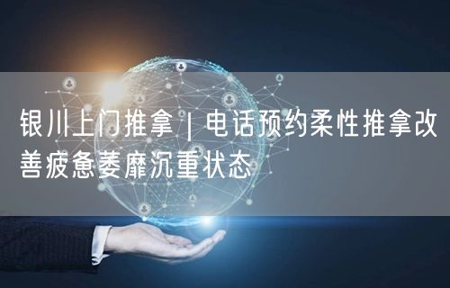 银川上门推拿｜电话预约柔性推拿改善疲惫萎靡沉重状态