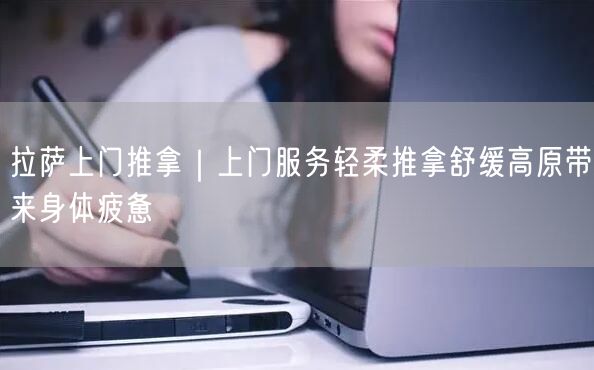 拉萨上门推拿｜上门服务轻柔推拿舒缓高原带来身体疲惫