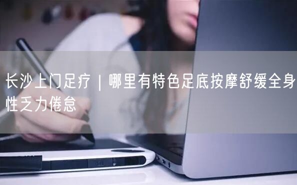长沙上门足疗｜哪里有特色足底按摩舒缓全身性乏力倦怠