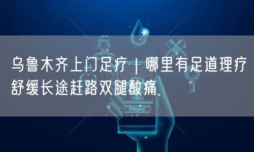 乌鲁木齐上门足疗｜哪里有足道理疗舒缓长途赶路双腿酸痛