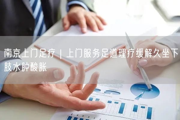 南京上门足疗｜上门服务足道理疗缓解久坐下肢水肿酸胀