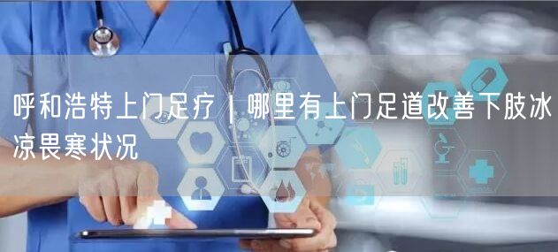 呼和浩特上门足疗｜哪里有上门足道改善下肢冰凉畏寒状况