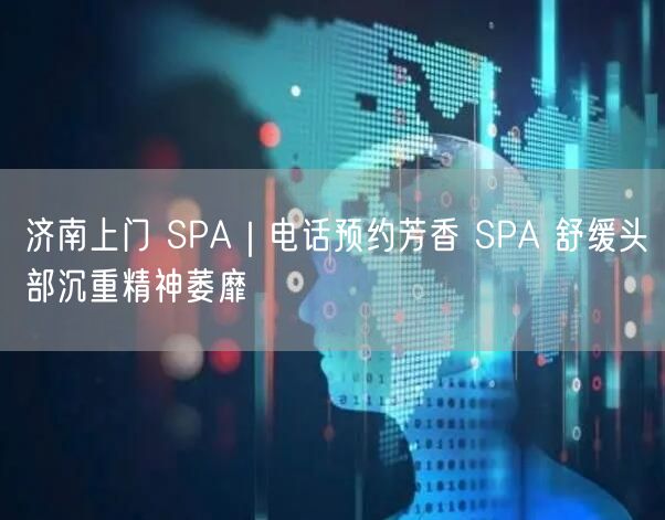 济南上门 SPA｜电话预约芳香 SPA 舒缓头部沉重精神萎靡