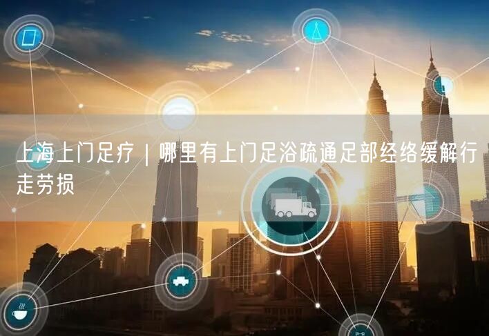 上海上门足疗｜哪里有上门足浴疏通足部经络缓解行走劳损