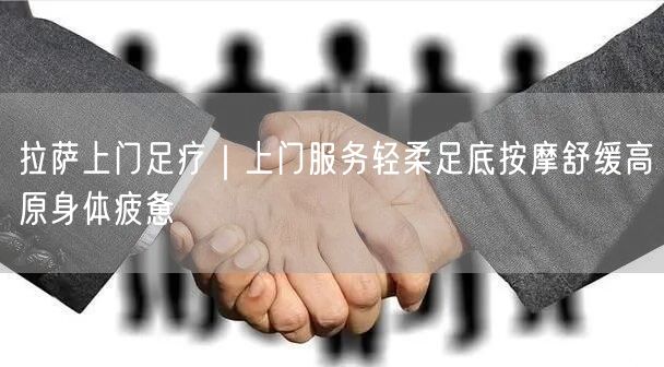 拉萨上门足疗｜上门服务轻柔足底按摩舒缓高原身体疲惫