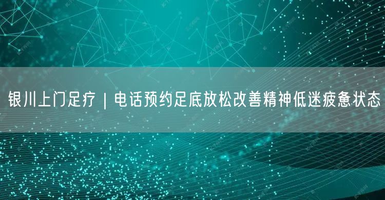 银川上门足疗｜电话预约足底放松改善精神低迷疲惫状态