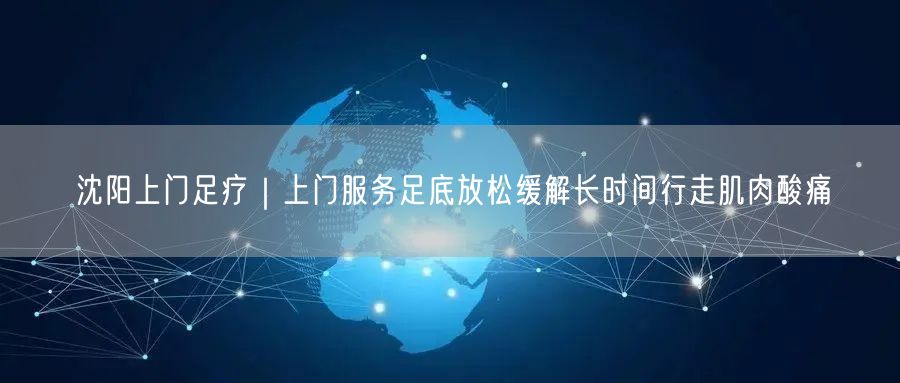 沈阳上门足疗｜上门服务足底放松缓解长时间行走肌肉酸痛