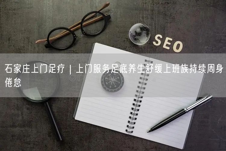 石家庄上门足疗｜上门服务足底养生舒缓上班族持续周身倦怠