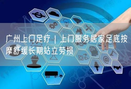 广州上门足疗｜上门服务居家足底按摩舒缓长期站立劳损
