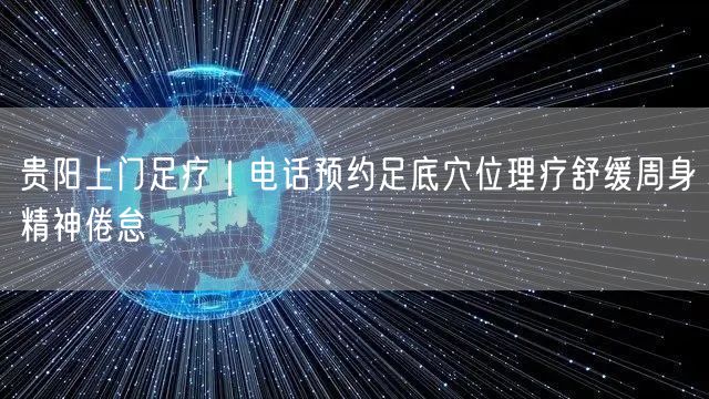 贵阳上门足疗｜电话预约足底穴位理疗舒缓周身精神倦怠