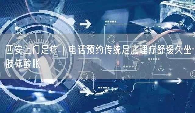 西安上门足疗｜电话预约传统足底理疗舒缓久坐肢体酸胀