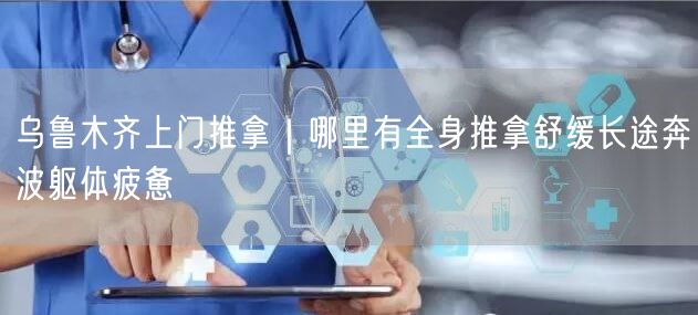 乌鲁木齐上门推拿｜哪里有全身推拿舒缓长途奔波躯体疲惫