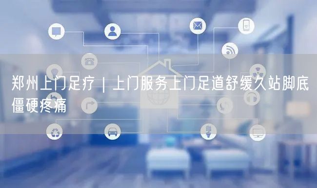 郑州上门足疗｜上门服务上门足道舒缓久站脚底僵硬疼痛
