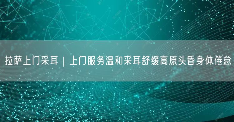 拉萨上门采耳｜上门服务温和采耳舒缓高原头昏身体倦怠