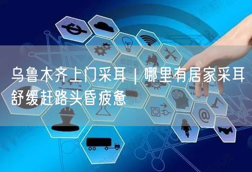 乌鲁木齐上门采耳｜哪里有居家采耳舒缓赶路头昏疲惫