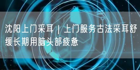 沈阳上门采耳｜上门服务古法采耳舒缓长期用脑头部疲惫