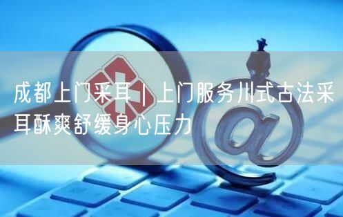 成都上门采耳｜上门服务川式古法采耳酥爽舒缓身心压力