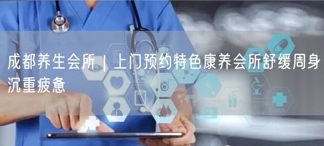 成都养生会所｜上门预约特色康养会所舒缓周身沉重疲惫
