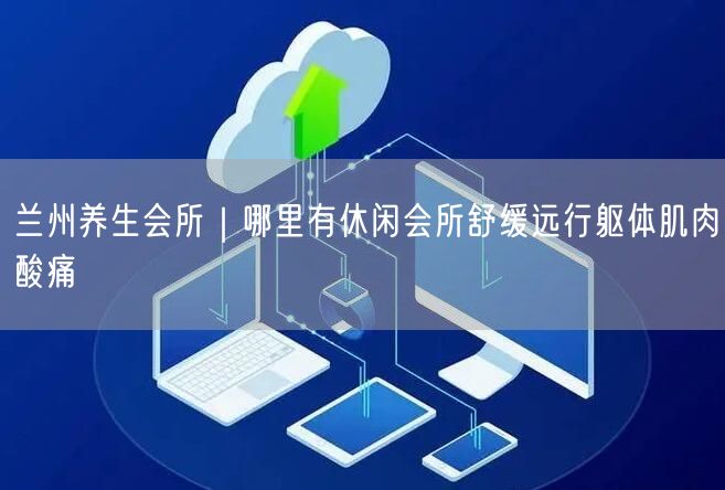 兰州养生会所｜哪里有休闲会所舒缓远行躯体肌肉酸痛