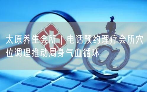 太原养生会所｜电话预约理疗会所穴位调理推动周身气血循环