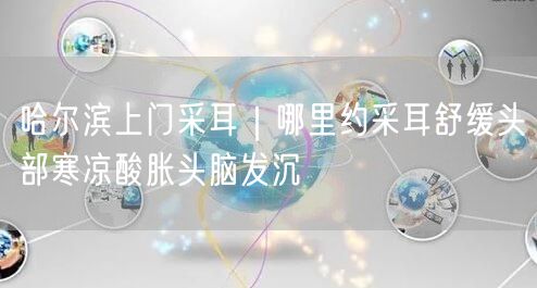 哈尔滨上门采耳｜哪里约采耳舒缓头部寒凉酸胀头脑发沉