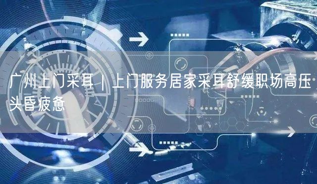 广州上门采耳｜上门服务居家采耳舒缓职场高压头昏疲惫