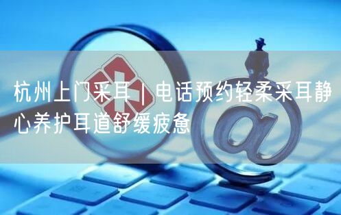 杭州上门采耳｜电话预约轻柔采耳静心养护耳道舒缓疲惫