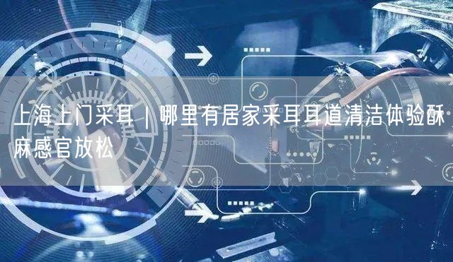 上海上门采耳｜哪里有居家采耳耳道清洁体验酥麻感官放松