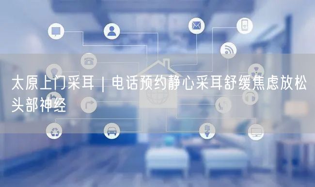 太原上门采耳｜电话预约静心采耳舒缓焦虑放松头部神经
