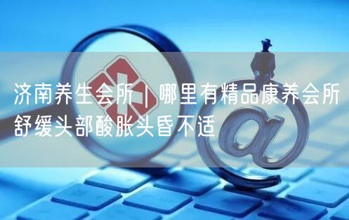济南养生会所｜哪里有精品康养会所舒缓头部酸胀头昏不适