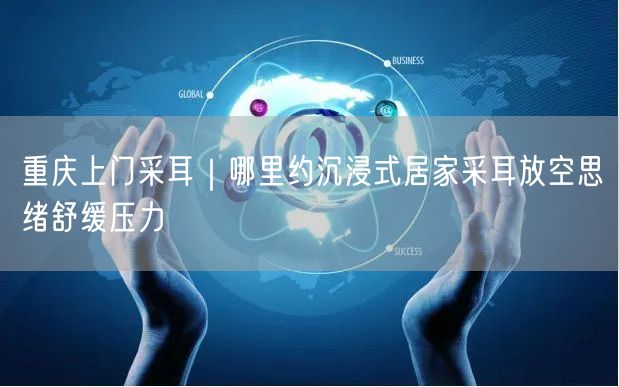 重庆上门采耳｜哪里约沉浸式居家采耳放空思绪舒缓压力