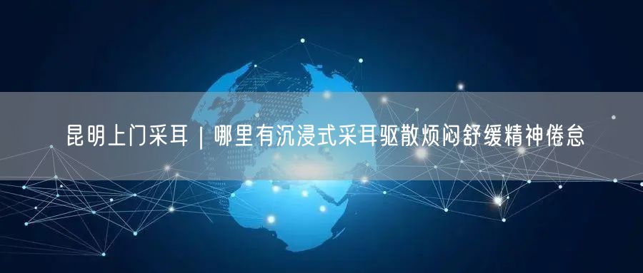 昆明上门采耳｜哪里有沉浸式采耳驱散烦闷舒缓精神倦怠