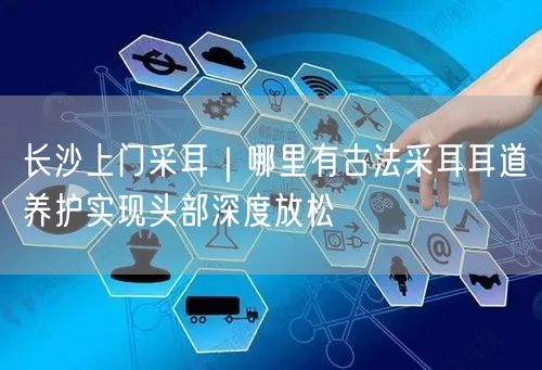 长沙上门采耳｜哪里有古法采耳耳道养护实现头部深度放松