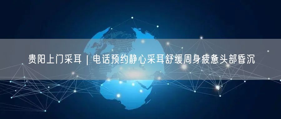 贵阳上门采耳｜电话预约静心采耳舒缓周身疲惫头部昏沉