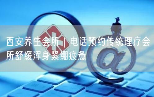 西安养生会所｜电话预约传统理疗会所舒缓浑身紧绷疲惫