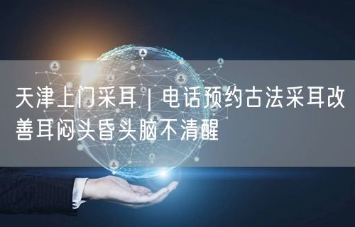 天津上门采耳｜电话预约古法采耳改善耳闷头昏头脑不清醒