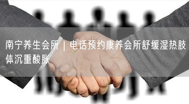 南宁养生会所｜电话预约康养会所舒缓湿热肢体沉重酸胀