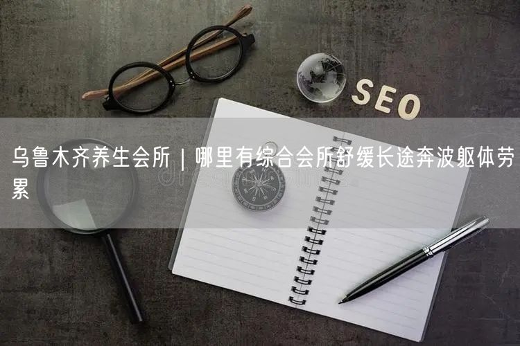 乌鲁木齐养生会所｜哪里有综合会所舒缓长途奔波躯体劳累