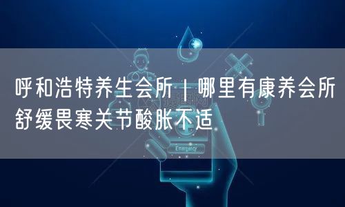 呼和浩特养生会所｜哪里有康养会所舒缓畏寒关节酸胀不适