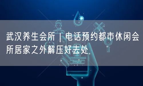 武汉养生会所｜电话预约都市休闲会所居家之外解压好去处