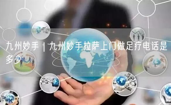 九州妙手｜九州妙手拉萨上门做足疗电话是多少