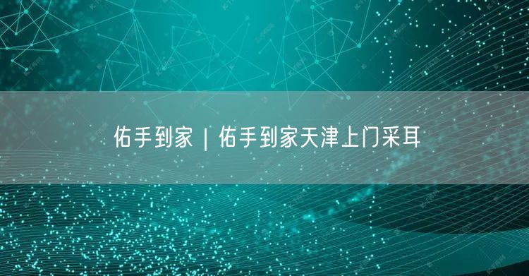佑手到家｜佑手到家天津上门采耳