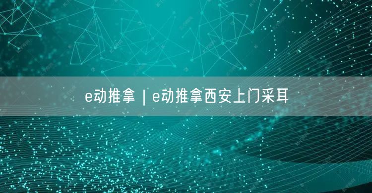 e动推拿｜e动推拿西安上门采耳