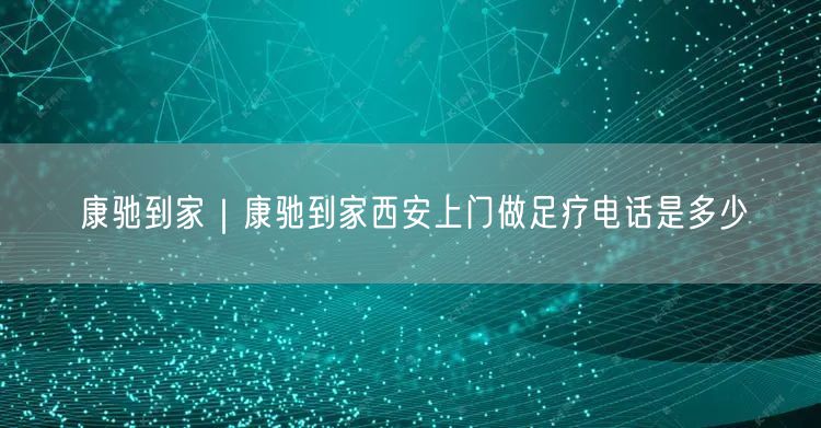 康驰到家｜康驰到家西安上门做足疗电话是多少